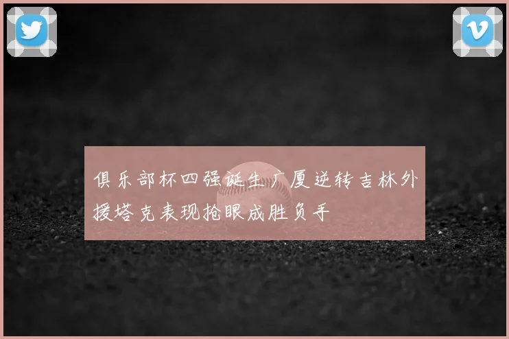 俱乐部杯四强诞生广厦逆转吉林外援塔克表现抢眼成胜负手