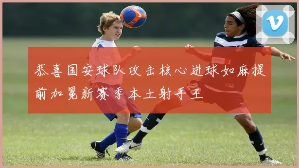 恭喜国安球队攻击核心进球如麻提前加冕新赛季本土射手王